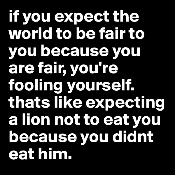 if you expect the world to be fair to you because you are fair, you're fooling yourself. thats like expecting a lion not to eat you because you didnt eat him.