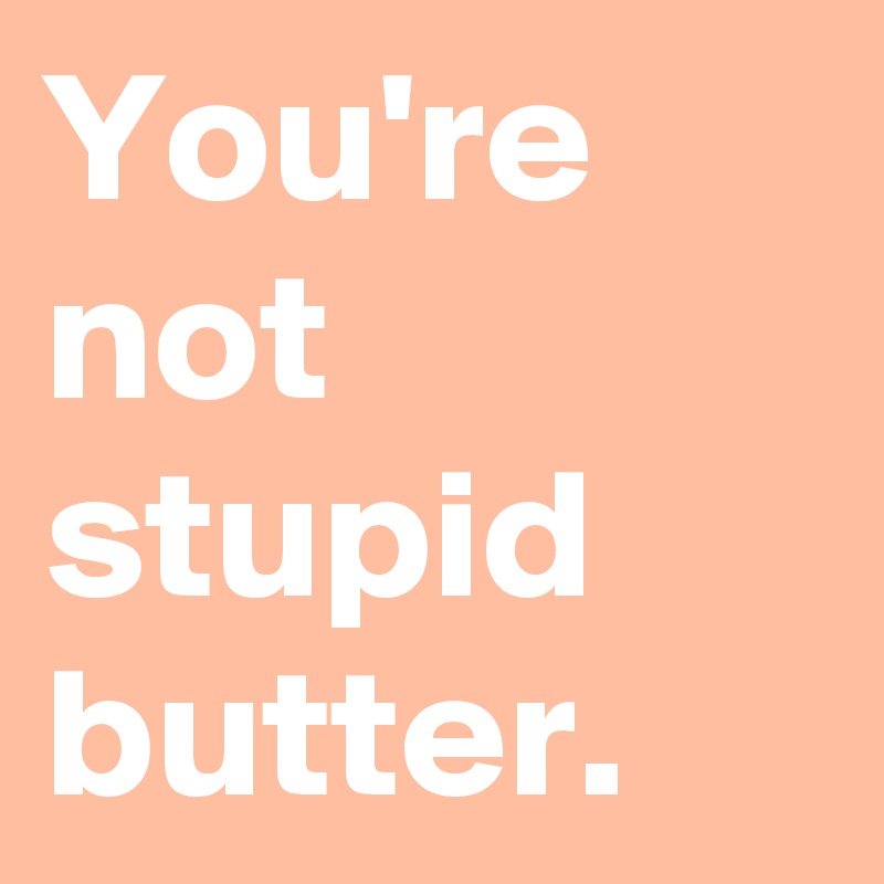 You're not stupid butter.