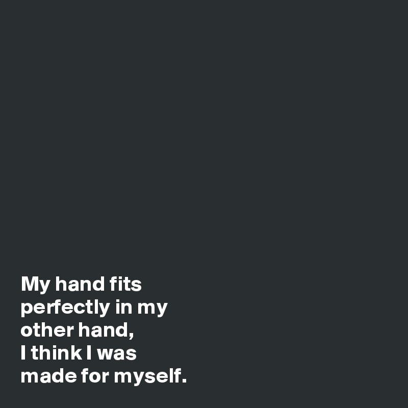 










My hand fits 
perfectly in my 
other hand, 
I think I was 
made for myself. 