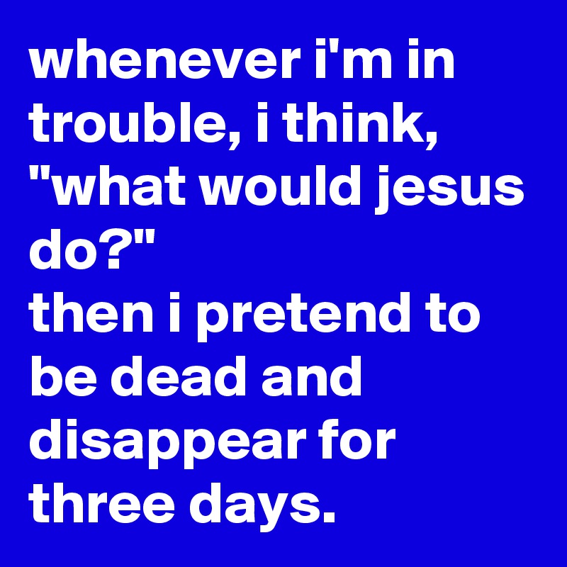whenever i'm in trouble, i think, "what would jesus do?"
then i pretend to be dead and disappear for three days.