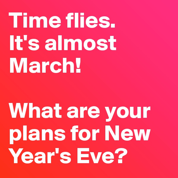 Time flies. 
It's almost March!  

What are your plans for New Year's Eve?