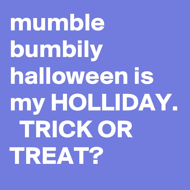 mumble bumbily halloween is my HOLLIDAY.   TRICK OR TREAT?