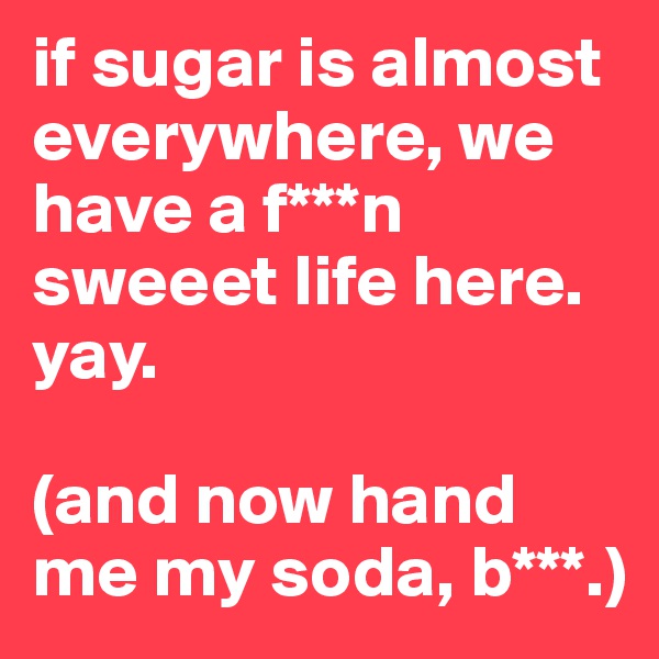 if sugar is almost everywhere, we have a f***n sweeet life here. yay. 

(and now hand me my soda, b***.)