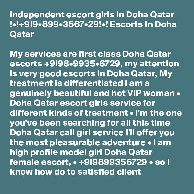 Independent escort girls in Doha Qatar !•!+9l9•899•3567•29!•! Escorts In Doha Qatar

My services are first class Doha Qatar escorts +9l98•9935•6729, my attention is very good escorts in Doha Qatar, My treatment is differentiated I am a genuinely beautiful and hot VIP woman • Doha Qatar escort girls service for different kinds of treatment • I'm the one you've been searching for all this time Doha Qatar call girl service I'll offer you the most pleasurable adventure • I am high profile model girl Doha Qatar female escort, • +9l9899356729 • so I know how do to satisfied client