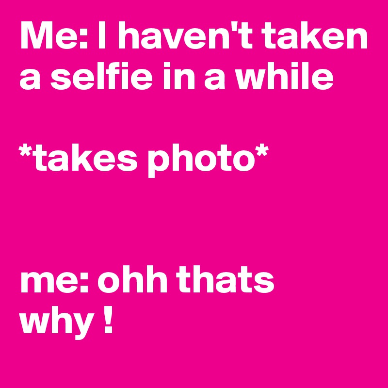 Me: I haven't taken a selfie in a while 

*takes photo*


me: ohh thats why !