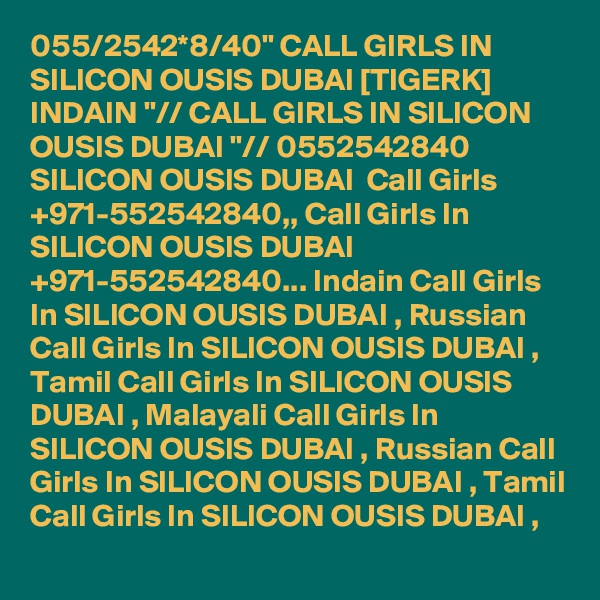 055/2542*8/40" CALL GIRLS IN SILICON OUSIS DUBAI [TIGERK] INDAIN "// CALL GIRLS IN SILICON OUSIS DUBAI "// 0552542840 SILICON OUSIS DUBAI  Call Girls +971-552542840,, Call Girls In SILICON OUSIS DUBAI +971-552542840... Indain Call Girls In SILICON OUSIS DUBAI , Russian Call Girls In SILICON OUSIS DUBAI , Tamil Call Girls In SILICON OUSIS DUBAI , Malayali Call Girls In SILICON OUSIS DUBAI , Russian Call Girls In SILICON OUSIS DUBAI , Tamil Call Girls In SILICON OUSIS DUBAI , 