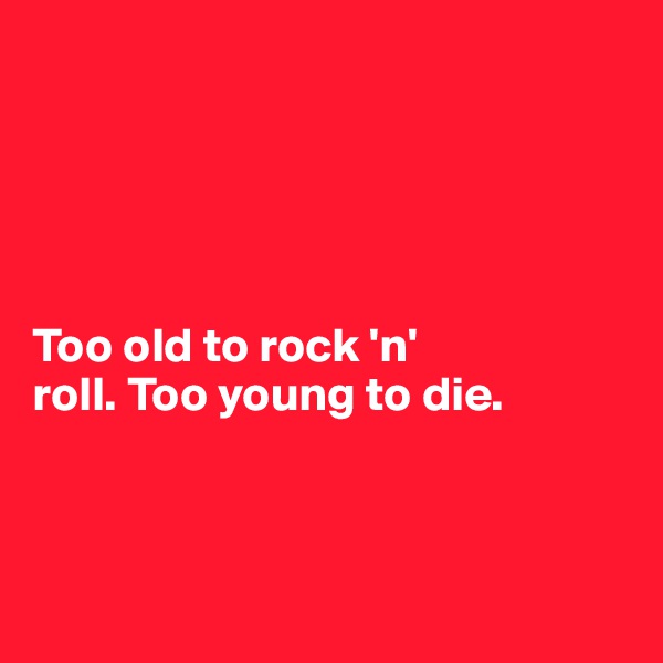 





Too old to rock 'n' 
roll. Too young to die. 



