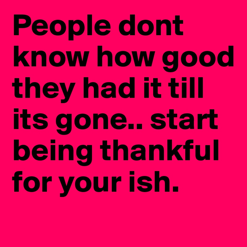 People dont know how good they had it till its gone.. start being thankful for your ish.	