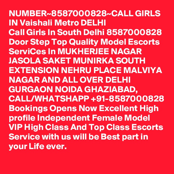 NUMBER~8587000828~CALL GIRLS IN Vaishali Metro DELHI
Call Girls In South Delhi 8587000828 Door Step Top Quality Model Escorts ServiCes In MUKHERJEE NAGAR JASOLA SAKET MUNIRKA SOUTH EXTENSION NEHRU PLACE MALVIYA NAGAR AND ALL OVER DELHI GURGAON NOIDA GHAZIABAD,
CALL/WHATSHAPP +91-8587000828 Bookings Opens Now Excellent High profile Independent Female Model VIP High Class And Top Class Escorts Service with us will be Best part in your Life ever.
