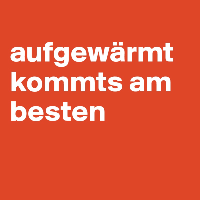 
aufgewärmt kommts am besten

