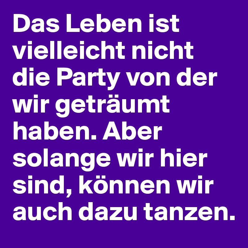 Das Leben ist vielleicht nicht die Party von der wir geträumt haben. Aber solange wir hier sind, können wir auch dazu tanzen.