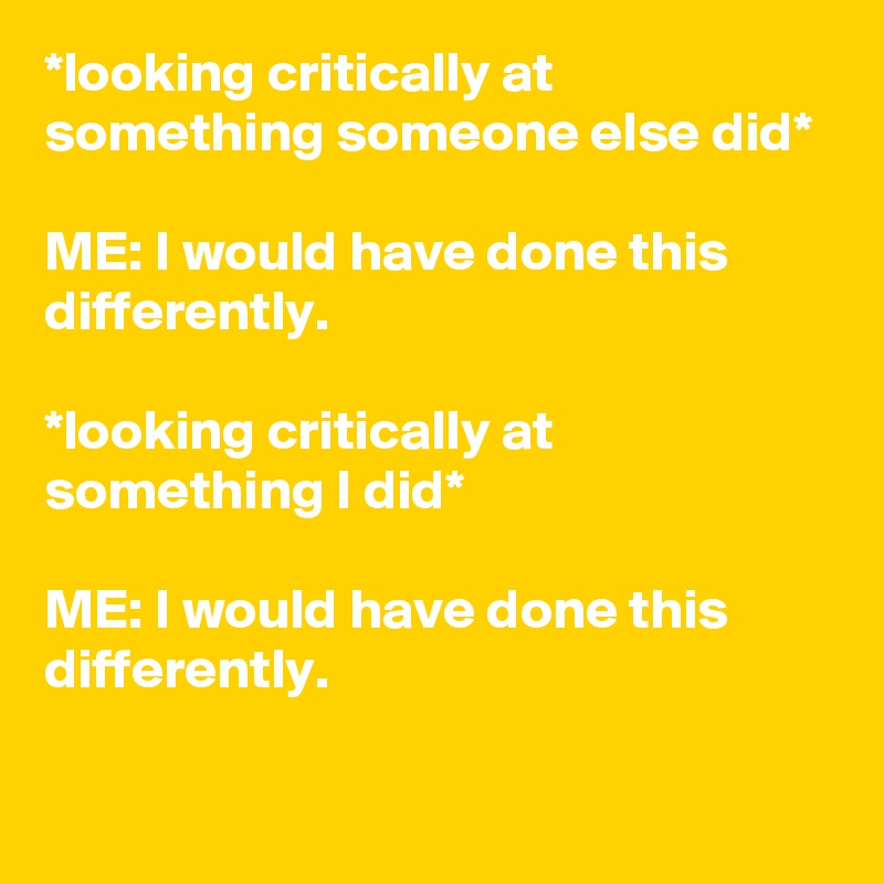 *looking critically at something someone else did*

ME: I would have done this differently.

*looking critically at something I did*

ME: I would have done this differently.