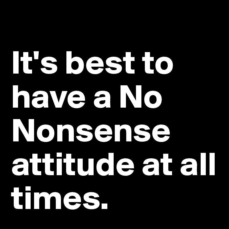 
It's best to have a No Nonsense attitude at all times.