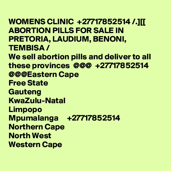 
WOMENS CLINIC  +27717852514 /.][[ ABORTION PILLS FOR SALE IN PRETORIA, LAUDIUM, BENONI, TEMBISA /
We sell abortion pills and deliver to all these provinces  @@@  +27717852514  @@@Eastern Cape
Free State
Gauteng
KwaZulu-Natal
Limpopo
Mpumalanga     +27717852514
Northern Cape
North West
Western Cape
