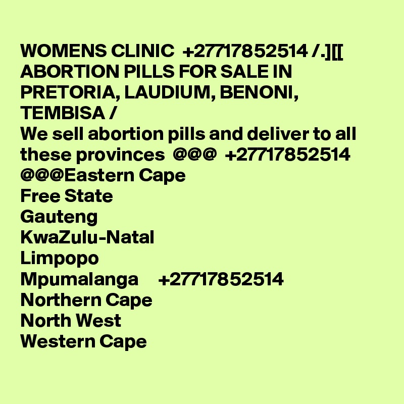
WOMENS CLINIC  +27717852514 /.][[ ABORTION PILLS FOR SALE IN PRETORIA, LAUDIUM, BENONI, TEMBISA /
We sell abortion pills and deliver to all these provinces  @@@  +27717852514  @@@Eastern Cape
Free State
Gauteng
KwaZulu-Natal
Limpopo
Mpumalanga     +27717852514
Northern Cape
North West
Western Cape

