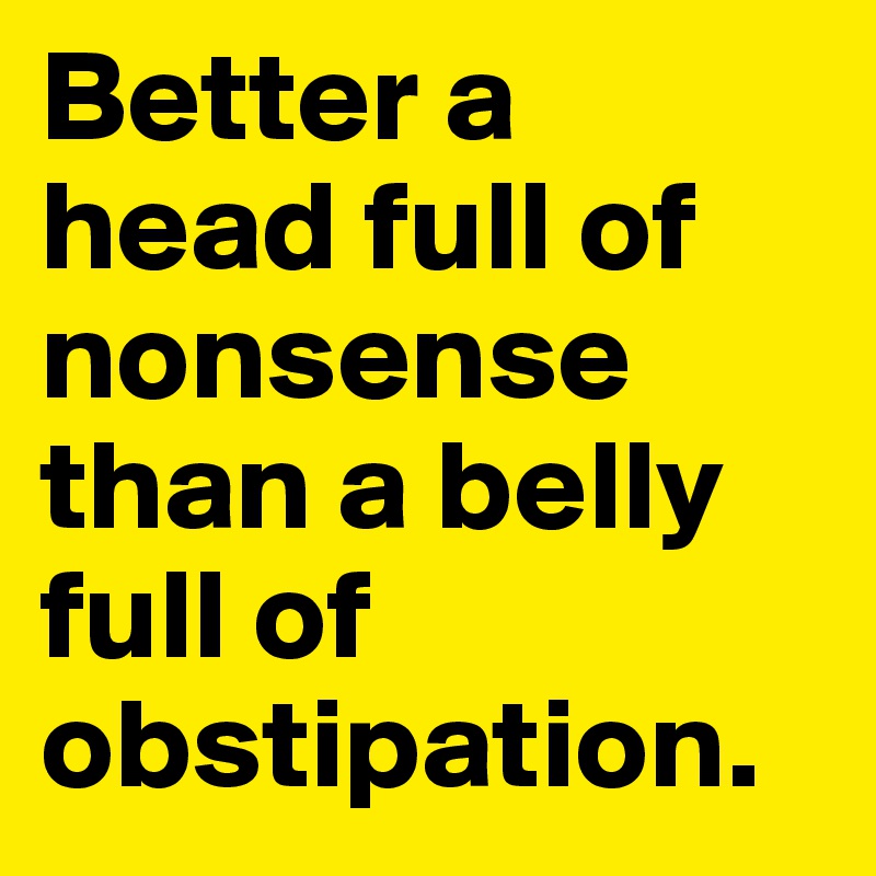 Better a head full of nonsense than a belly full of obstipation. 