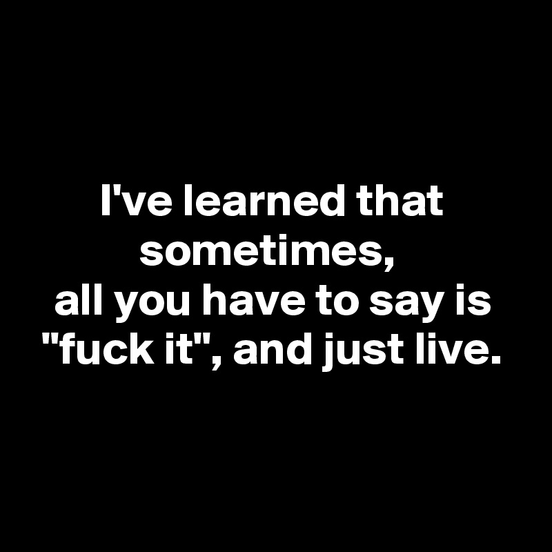 


I've learned that sometimes, 
all you have to say is "fuck it", and just live.


