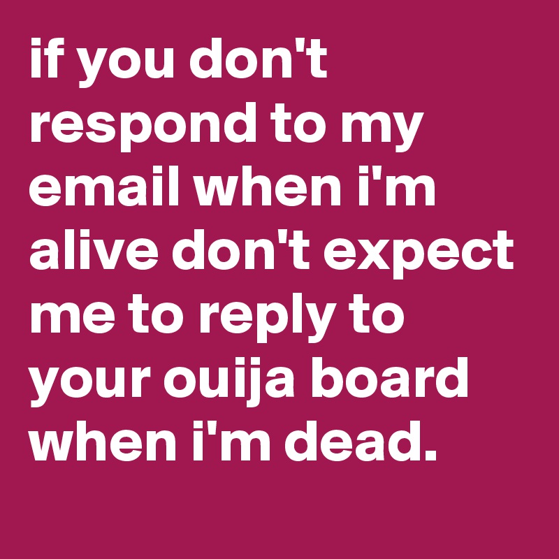 if you don't respond to my email when i'm alive don't expect me to reply to your ouija board when i'm dead.