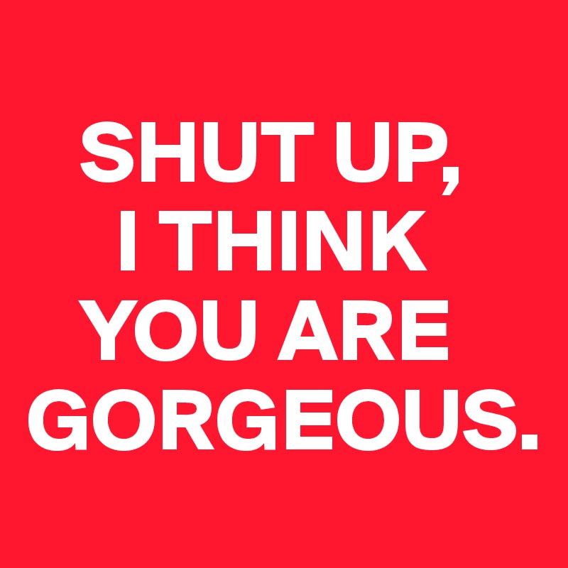 
   SHUT UP, 
     I THINK 
   YOU ARE   GORGEOUS.