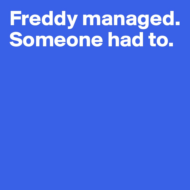 Freddy managed. 
Someone had to. 




