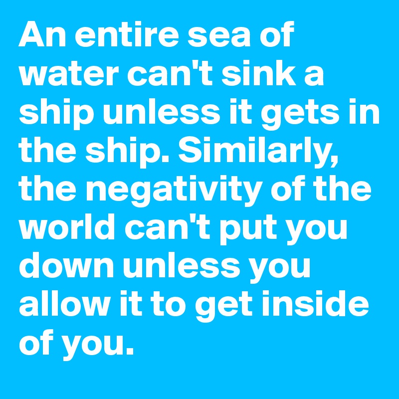 An entire sea of water can't sink a ship unless it gets in the ship. Similarly, the negativity of the world can't put you down unless you allow it to get inside of you. 