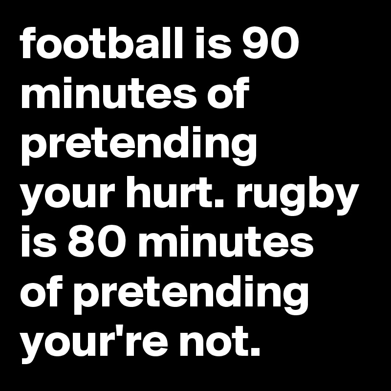 football is 90 minutes of pretending your hurt. rugby is 80 minutes of pretending your're not.