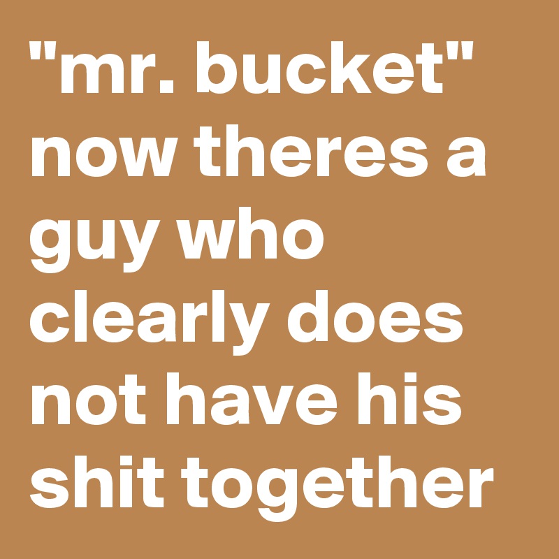 "mr. bucket" now theres a guy who clearly does not have his shit together