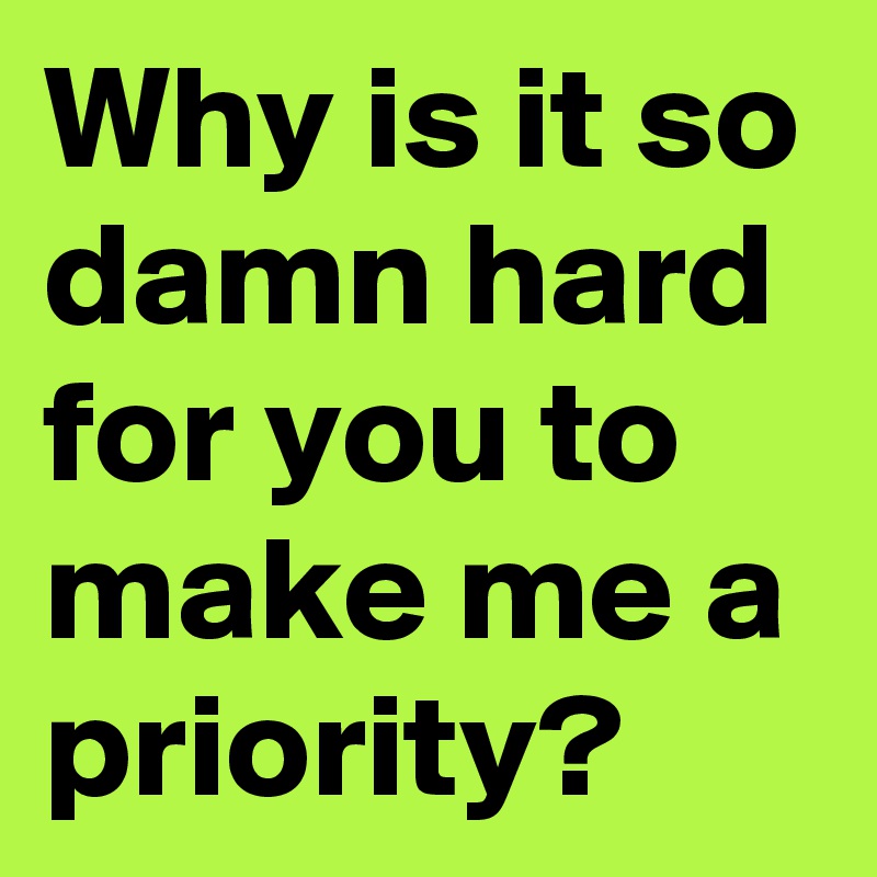 Why is it so damn hard for you to make me a priority?