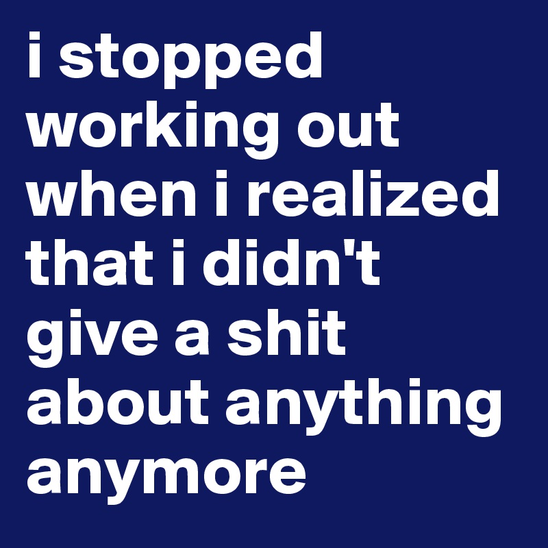 i stopped working out when i realized that i didn't give a shit about anything anymore