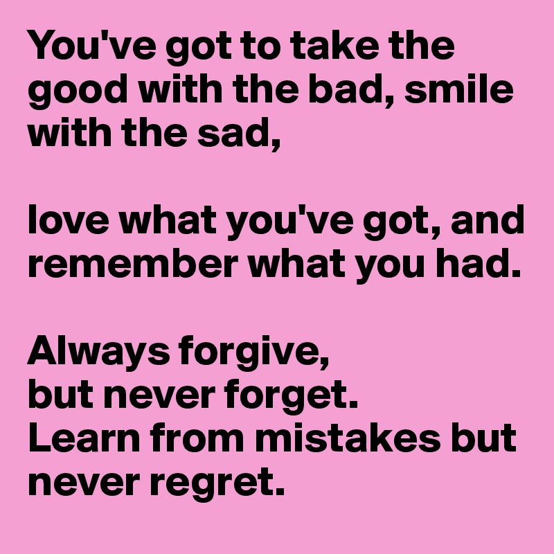 You've got to take the good with the bad, smile with the sad, 

love what you've got, and remember what you had. 

Always forgive, 
but never forget. 
Learn from mistakes but never regret.