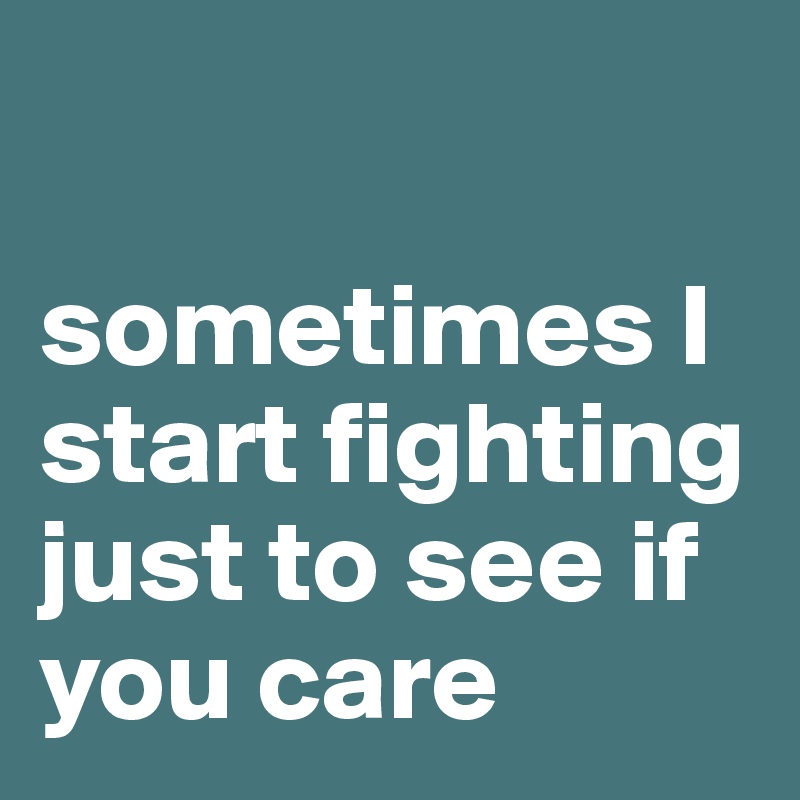 

sometimes I start fighting just to see if you care