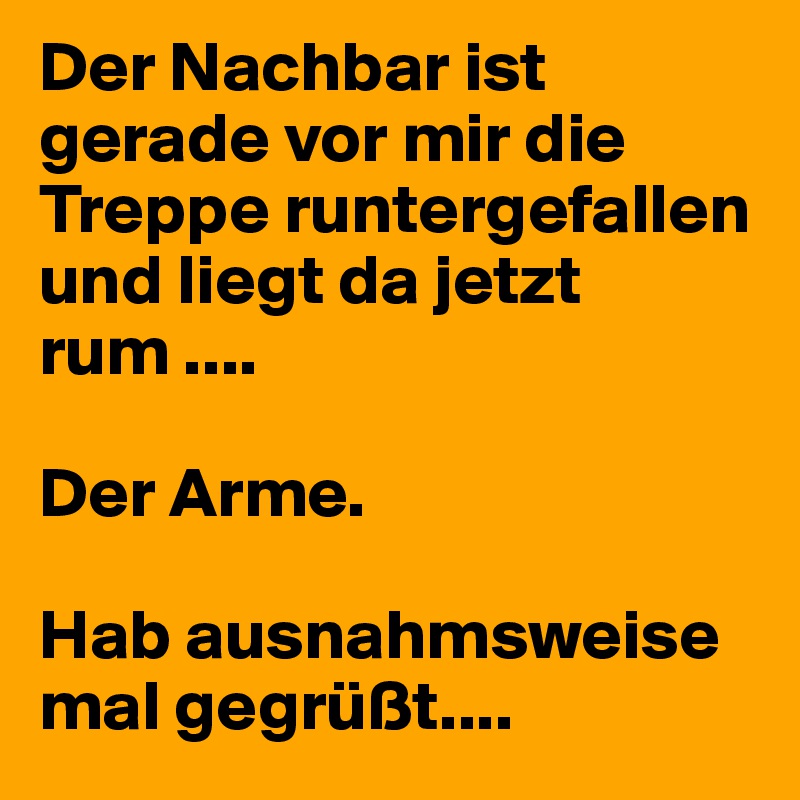 Der Nachbar ist gerade vor mir die Treppe runtergefallen und liegt da jetzt rum ....

Der Arme.

Hab ausnahmsweise mal gegrüßt....