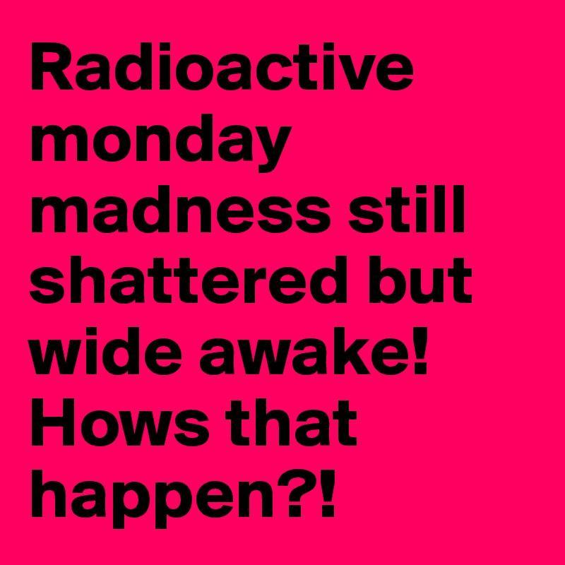 Radioactive monday madness still shattered but wide awake! Hows that happen?! 