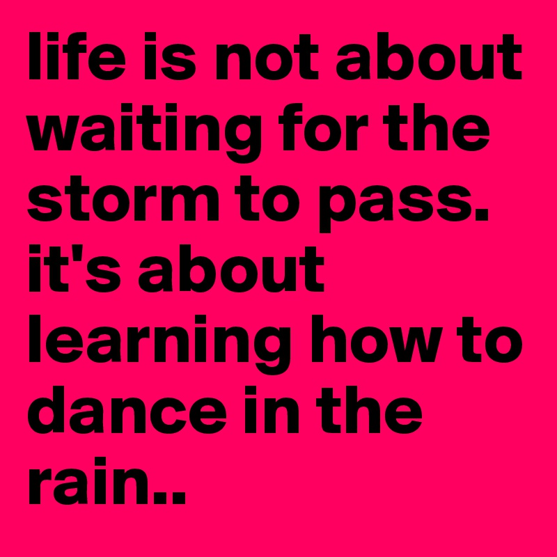 life is not about waiting for the storm to pass. it's about learning how to dance in the rain..
