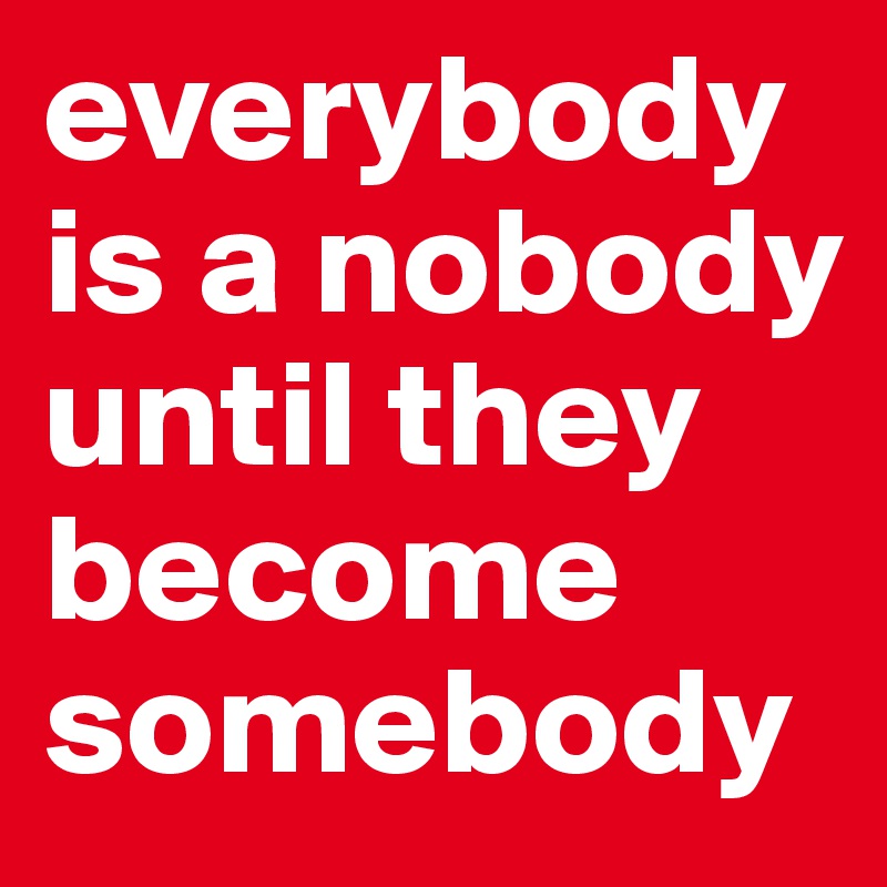 everybody
is a nobody until they become somebody