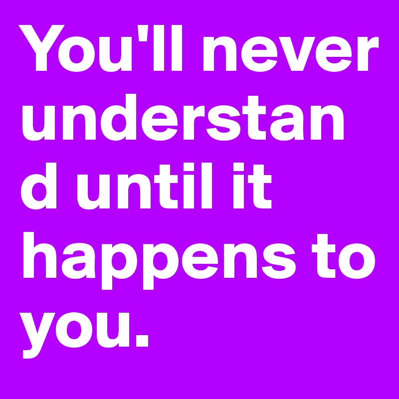 You'll never understand until it happens to you.