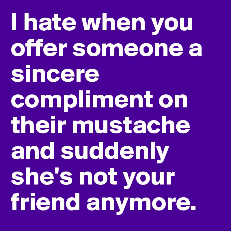 I hate when you offer someone a sincere compliment on their mustache and suddenly she's not your friend anymore. 