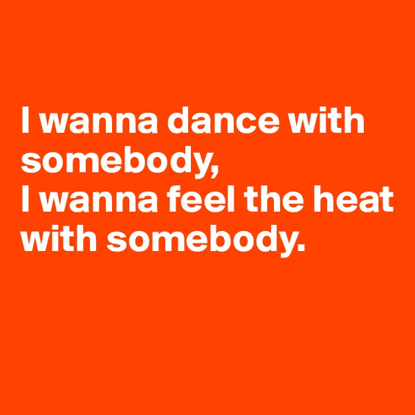 

I wanna dance with somebody, 
I wanna feel the heat with somebody.



