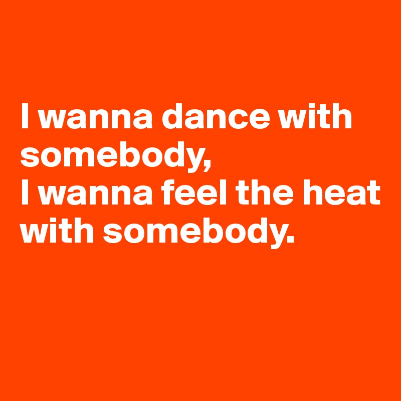

I wanna dance with somebody, 
I wanna feel the heat with somebody.


