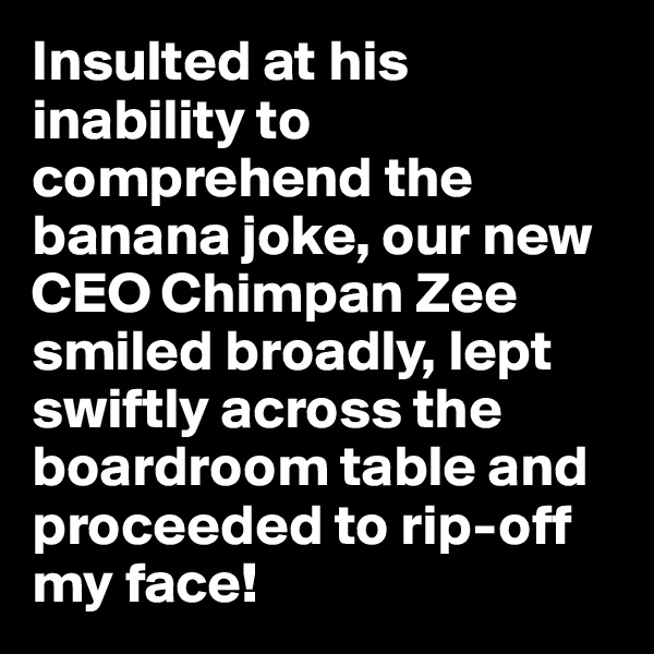 Insulted at his inability to comprehend the banana joke, our new CEO Chimpan Zee smiled broadly, lept swiftly across the boardroom table and proceeded to rip-off my face!