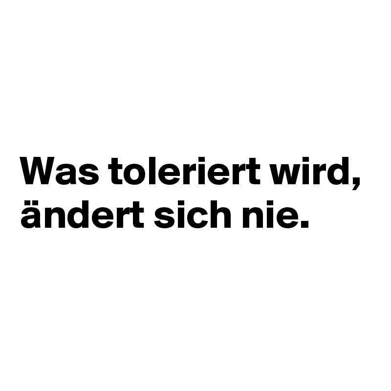 


Was toleriert wird,
ändert sich nie.

