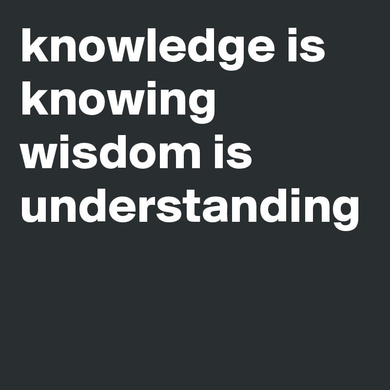 knowledge is knowing
wisdom is understanding