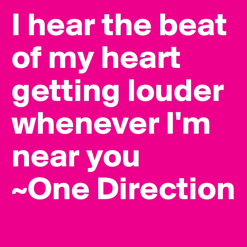 I hear the beat of my heart getting louder whenever I'm near you
~One Direction