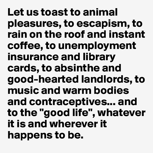 Let us toast to animal pleasures, to escapism, to rain on the roof and instant coffee, to unemployment insurance and library cards, to absinthe and good-hearted landlords, to music and warm bodies and contraceptives... and to the "good life", whatever it is and wherever it happens to be. 