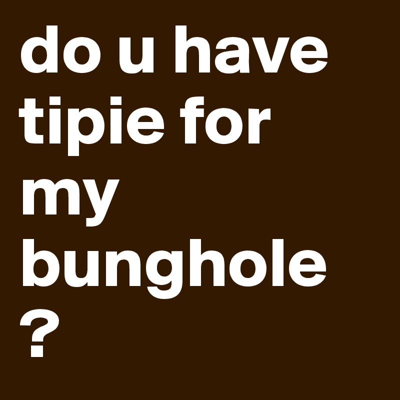 do u have tipie for my bunghole ?