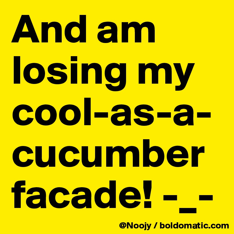 And am losing my cool-as-a-cucumber facade! -_-