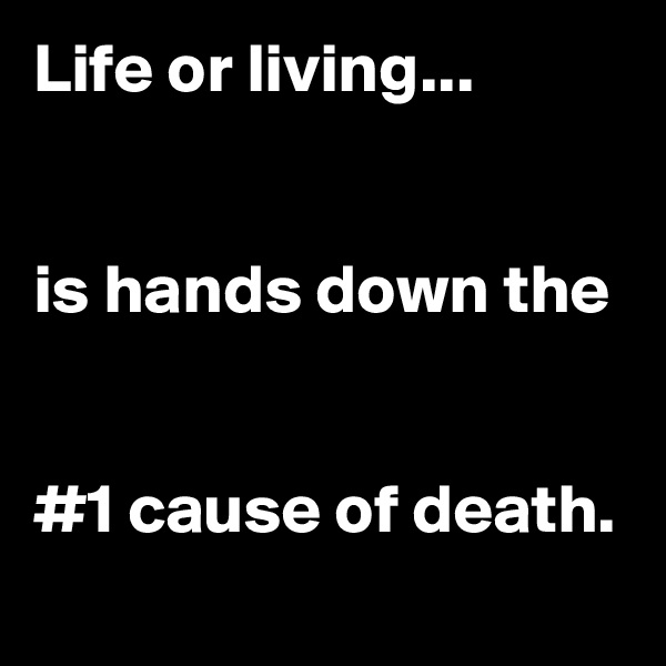 Life or living...


is hands down the


#1 cause of death.
