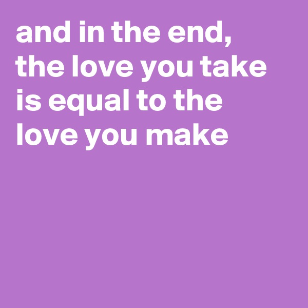 and in the end, the love you take is equal to the love you make



