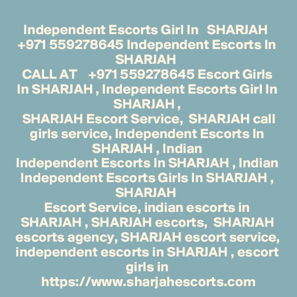 Independent Escorts Girl In   SHARJAH  +971 559278645 Independent Escorts In SHARJAH 
CALL AT    +971 559278645 Escort Girls In SHARJAH , Independent Escorts Girl In SHARJAH ,
 SHARJAH Escort Service,  SHARJAH call girls service, Independent Escorts In SHARJAH , Indian
Independent Escorts In SHARJAH , Indian Independent Escorts Girls In SHARJAH , SHARJAH 
Escort Service, indian escorts in SHARJAH , SHARJAH escorts,  SHARJAH escorts agency, SHARJAH escort service, independent escorts in SHARJAH , escort girls in
https://www.sharjahescorts.com