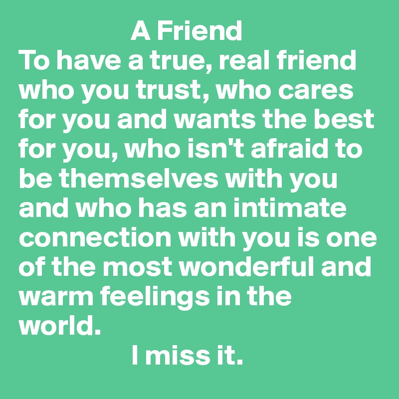                    A Friend
To have a true, real friend who you trust, who cares for you and wants the best for you, who isn't afraid to be themselves with you and who has an intimate connection with you is one of the most wonderful and warm feelings in the world.
                   I miss it. 